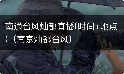 南通台风灿都直播(时间+地点)（南京灿都台风）