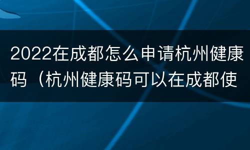 2022在成都怎么申请杭州健康码（杭州健康码可以在成都使用吗）