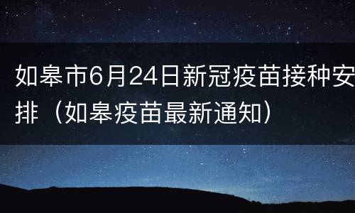 如皋市6月24日新冠疫苗接种安排（如皋疫苗最新通知）