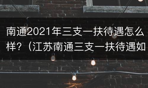 南通2021年三支一扶待遇怎么样?（江苏南通三支一扶待遇如何）