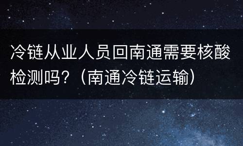 冷链从业人员回南通需要核酸检测吗?（南通冷链运输）