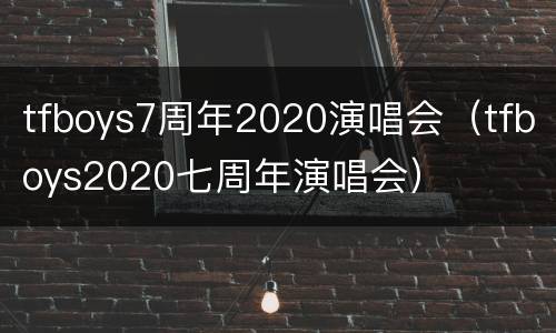 tfboys7周年2020演唱会（tfboys2020七周年演唱会）