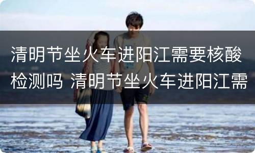 清明节坐火车进阳江需要核酸检测吗 清明节坐火车进阳江需要核酸检测吗