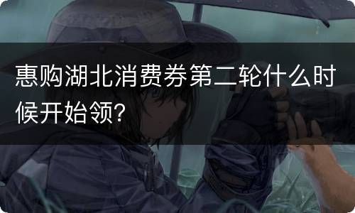 惠购湖北消费券第二轮什么时候开始领？