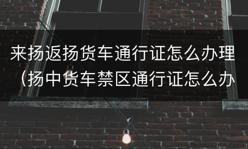 来扬返扬货车通行证怎么办理（扬中货车禁区通行证怎么办）