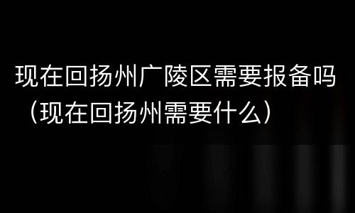 现在回扬州广陵区需要报备吗（现在回扬州需要什么）