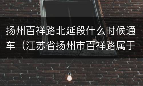 扬州百祥路北延段什么时候通车（江苏省扬州市百祥路属于哪个区）