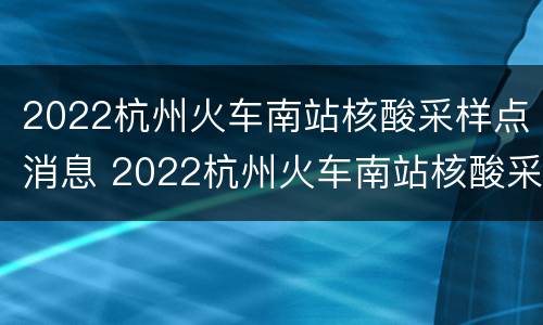 2022杭州火车南站核酸采样点消息 2022杭州火车南站核酸采样点消息电话