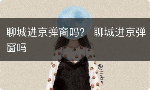 聊城进京弹窗吗？ 聊城进京弹窗吗