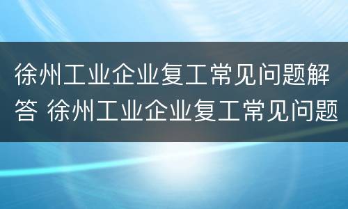 徐州工业企业复工常见问题解答 徐州工业企业复工常见问题解答案