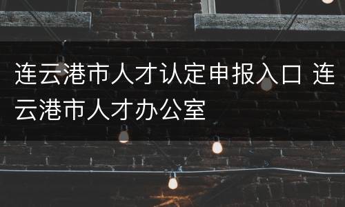 连云港市人才认定申报入口 连云港市人才办公室