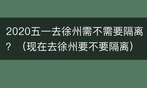2020五一去徐州需不需要隔离？（现在去徐州要不要隔离）