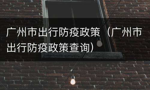广州市出行防疫政策（广州市出行防疫政策查询）