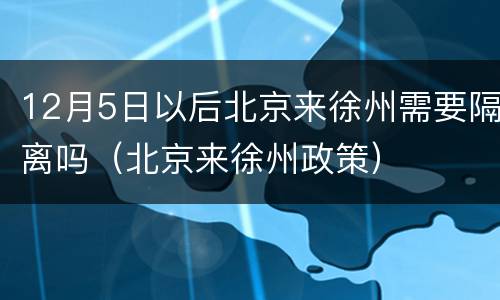 12月5日以后北京来徐州需要隔离吗（北京来徐州政策）