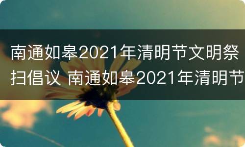 南通如皋2021年清明节文明祭扫倡议 南通如皋2021年清明节文明祭扫倡议活动