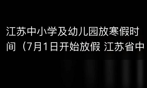 江苏中小学及幼儿园放寒假时间（7月1日开始放假 江苏省中小学幼儿园暑期放假时间确定）