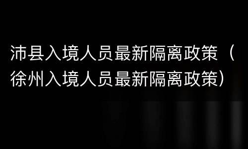 沛县入境人员最新隔离政策（徐州入境人员最新隔离政策）