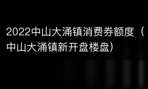 2022中山大涌镇消费券额度（中山大涌镇新开盘楼盘）