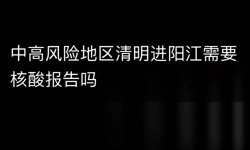 中高风险地区清明进阳江需要核酸报告吗