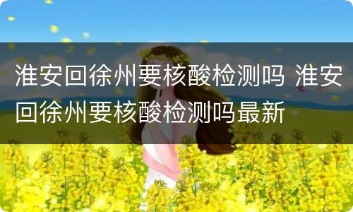 淮安回徐州要核酸检测吗 淮安回徐州要核酸检测吗最新