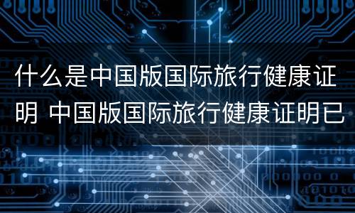 什么是中国版国际旅行健康证明 中国版国际旅行健康证明已上线