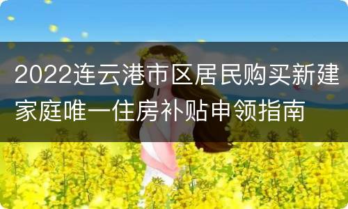 2022连云港市区居民购买新建家庭唯一住房补贴申领指南