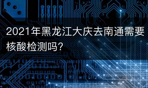 2021年黑龙江大庆去南通需要核酸检测吗?