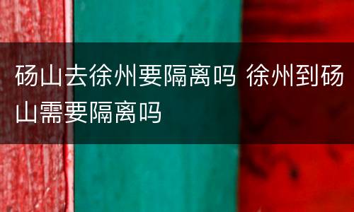 砀山去徐州要隔离吗 徐州到砀山需要隔离吗