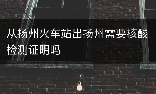 从扬州火车站出扬州需要核酸检测证明吗