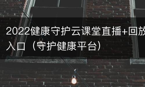 2022健康守护云课堂直播+回放入口（守护健康平台）