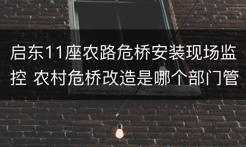 启东11座农路危桥安装现场监控 农村危桥改造是哪个部门管