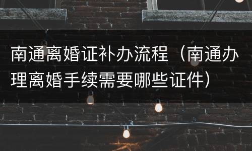 南通离婚证补办流程（南通办理离婚手续需要哪些证件）