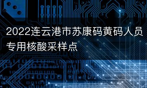 2022连云港市苏康码黄码人员专用核酸采样点