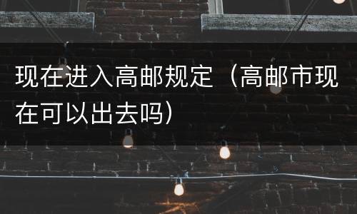 现在进入高邮规定（高邮市现在可以出去吗）