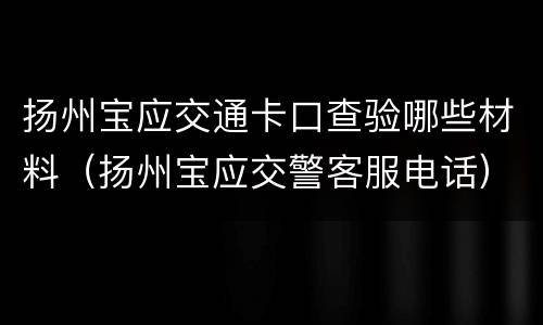 扬州宝应交通卡口查验哪些材料（扬州宝应交警客服电话）