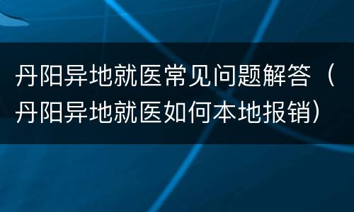 丹阳异地就医常见问题解答（丹阳异地就医如何本地报销）