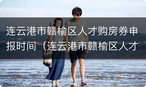 连云港市赣榆区人才购房券申报时间（连云港市赣榆区人才购房券申报时间表）