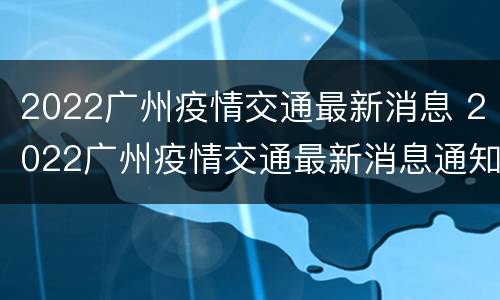 2022广州疫情交通最新消息 2022广州疫情交通最新消息通知