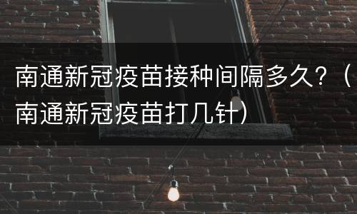 南通新冠疫苗接种间隔多久?（南通新冠疫苗打几针）