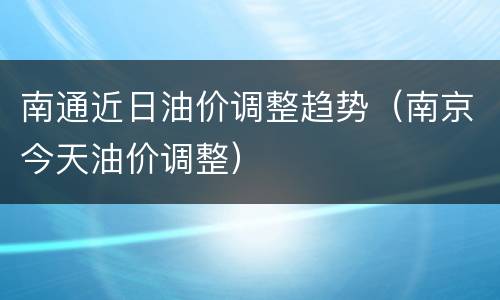 南通近日油价调整趋势（南京今天油价调整）