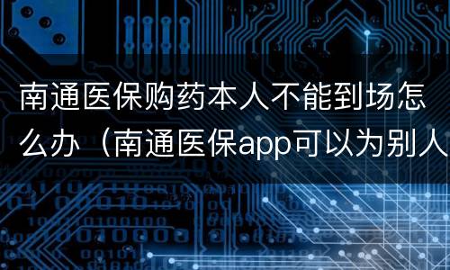 南通医保购药本人不能到场怎么办（南通医保app可以为别人预约吗）