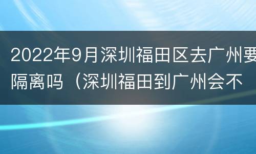 2022年9月深圳福田区去广州要隔离吗（深圳福田到广州会不会隔离）