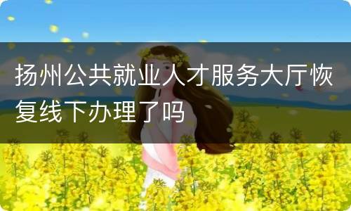 扬州公共就业人才服务大厅恢复线下办理了吗