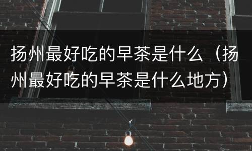 扬州最好吃的早茶是什么（扬州最好吃的早茶是什么地方）