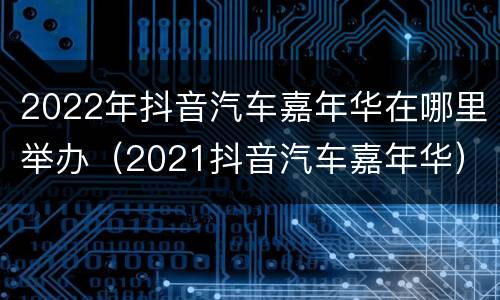 2022年抖音汽车嘉年华在哪里举办（2021抖音汽车嘉年华）