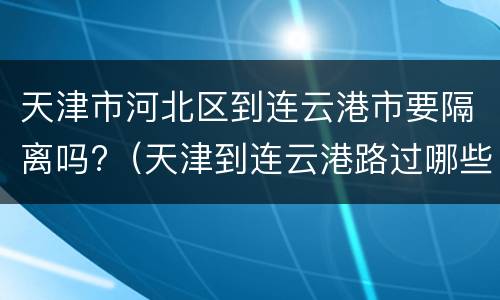 天津市河北区到连云港市要隔离吗?（天津到连云港路过哪些城市）