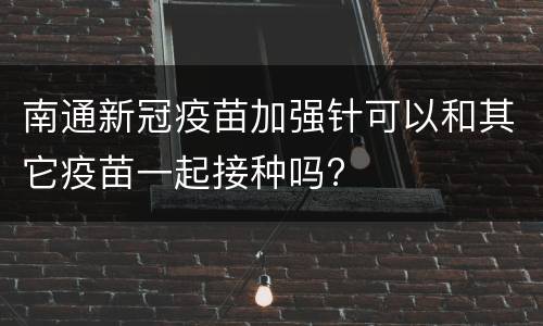南通新冠疫苗加强针可以和其它疫苗一起接种吗?