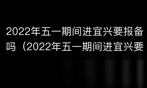 2022年五一期间进宜兴要报备吗（2022年五一期间进宜兴要报备吗今天）