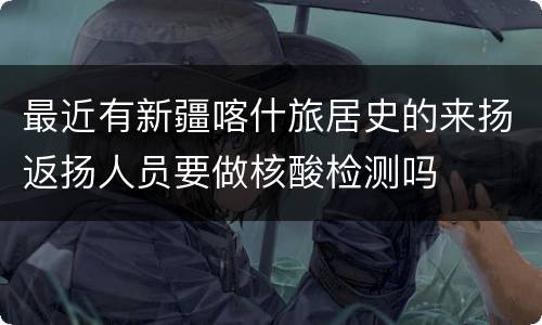 最近有新疆喀什旅居史的来扬返扬人员要做核酸检测吗