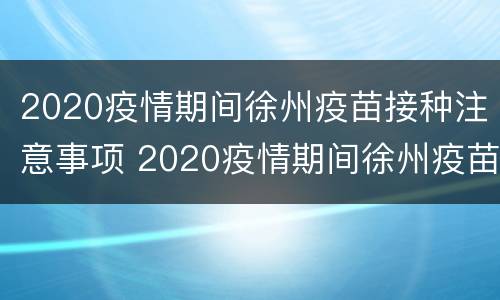 2020疫情期间徐州疫苗接种注意事项 2020疫情期间徐州疫苗接种注意事项有哪些